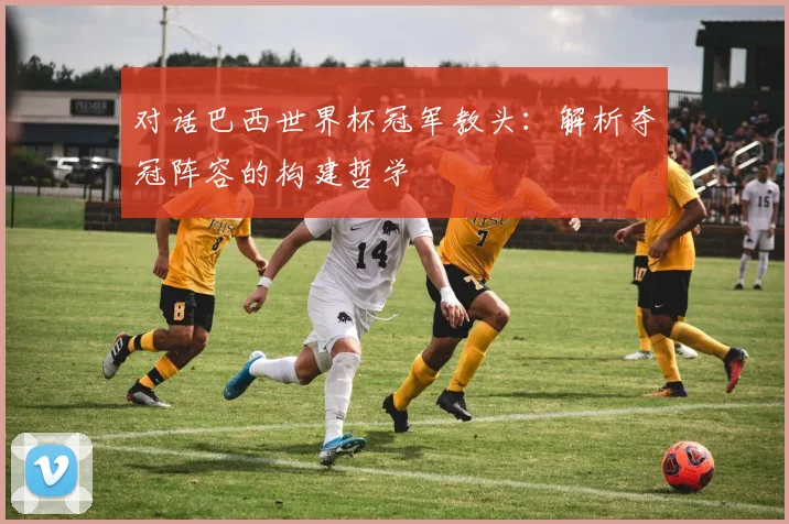 对话巴西世界杯冠军教头：解析夺冠阵容的构建哲学
