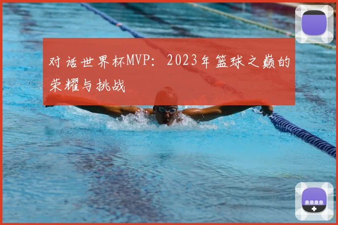 对话世界杯MVP：2023年篮球之巅的荣耀与挑战