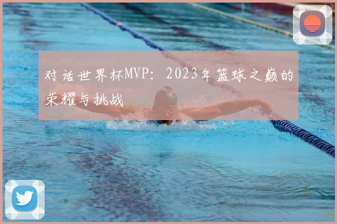 对话世界杯MVP：2023年篮球之巅的荣耀与挑战