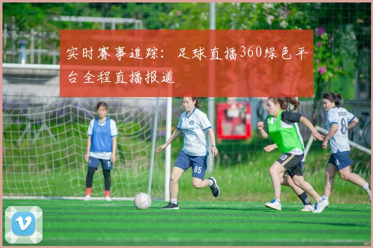 实时赛事追踪：足球直播360绿色平台全程直播报道