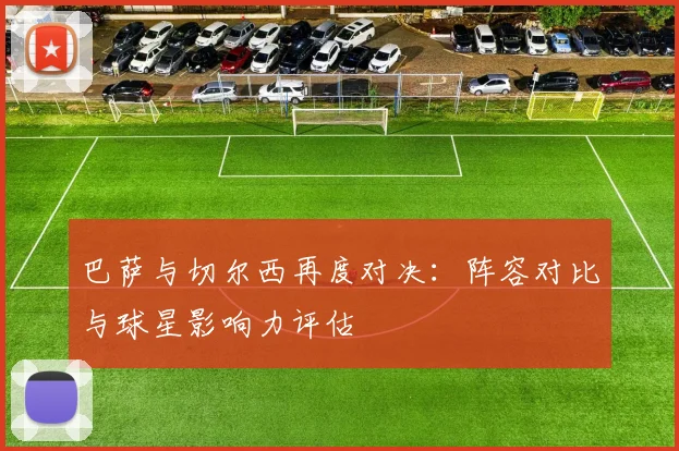 巴萨与切尔西再度对决：阵容对比与球星影响力评估