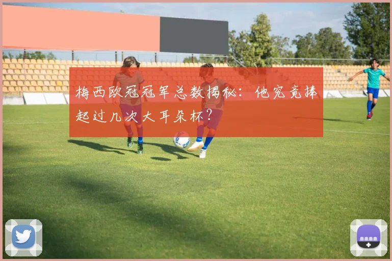 梅西欧冠冠军总数揭秘：他究竟捧起过几次大耳朵杯？