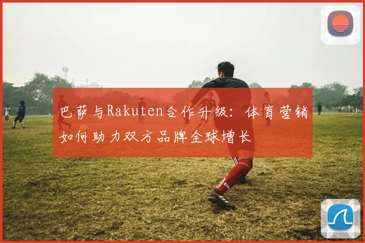 巴萨与Rakuten合作升级：体育营销如何助力双方品牌全球增长