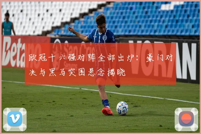 欧冠十六强对阵全部出炉：豪门对决与黑马突围悬念揭晓