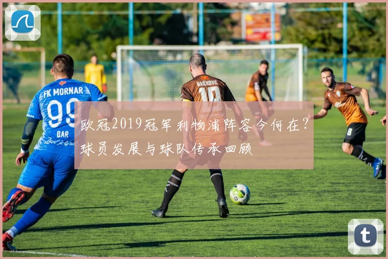 欧冠2019冠军利物浦阵容今何在？球员发展与球队传承回顾